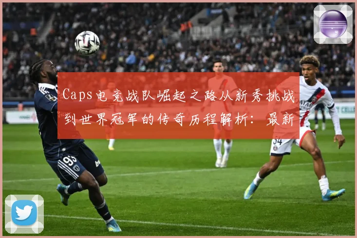 Caps电竞战队崛起之路从新秀挑战到世界冠军的传奇历程解析：最新赛事动态与深度分析
