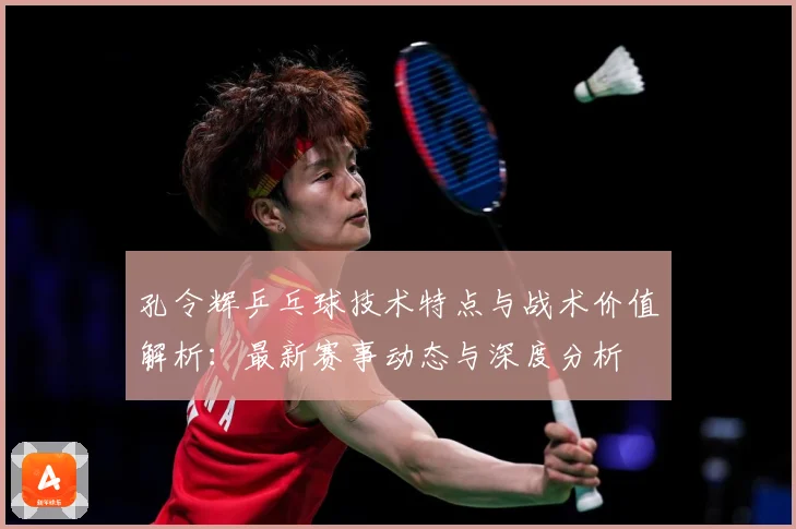 孔令辉乒乓球技术特点与战术价值解析：最新赛事动态与深度分析