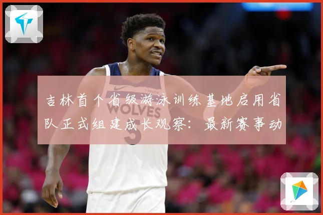 吉林首个省级游泳训练基地启用省队正式组建成长观察：最新赛事动态与深度分析