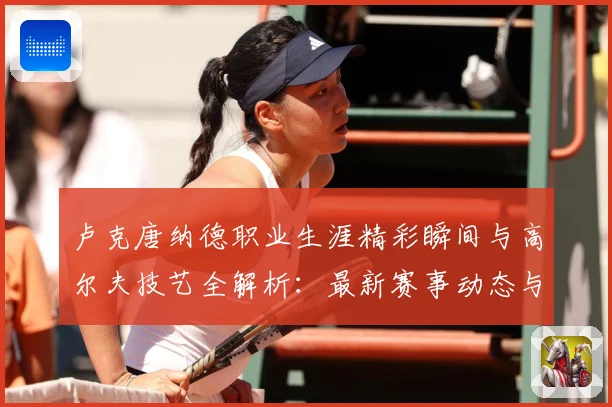 卢克唐纳德职业生涯精彩瞬间与高尔夫技艺全解析：最新赛事动态与深度分析