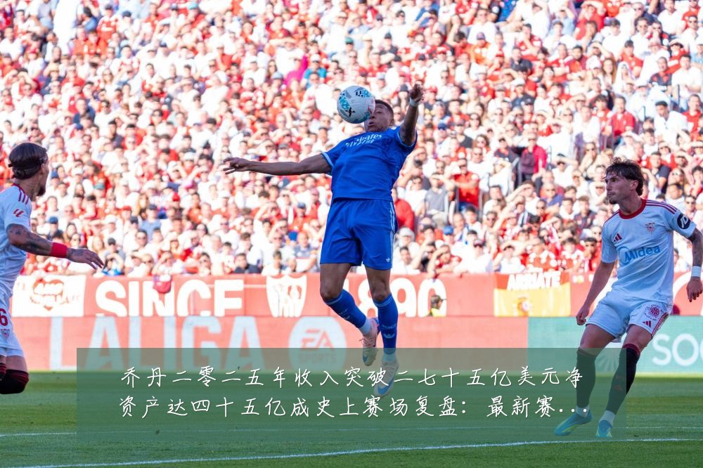 乔丹二零二五年收入突破二七十五亿美元净资产达四十五亿成史上赛场复盘:最新赛事动态与深度分析